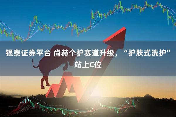 银泰证券平台 尚赫个护赛道升级，“护肤式洗护”站上C位