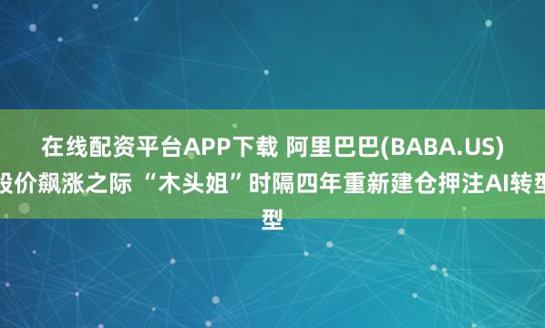 在线配资平台APP下载 阿里巴巴(BABA.US)股价飙涨之际 “木头姐”时隔四年重新建仓押注AI转型