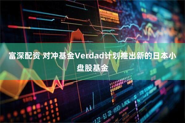 富深配资 对冲基金Verdad计划推出新的日本小盘股基金