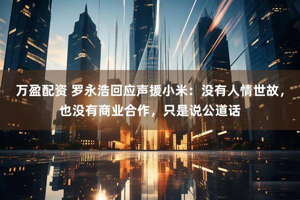 万盈配资 罗永浩回应声援小米：没有人情世故，也没有商业合作，只是说公道话