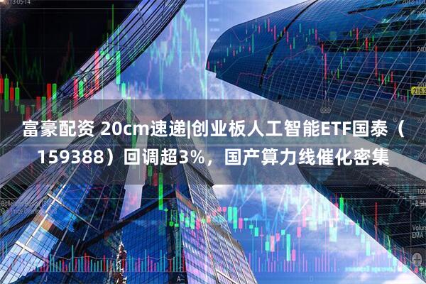 富豪配资 20cm速递|创业板人工智能ETF国泰（159388）回调超3%，国产算力线催化密集