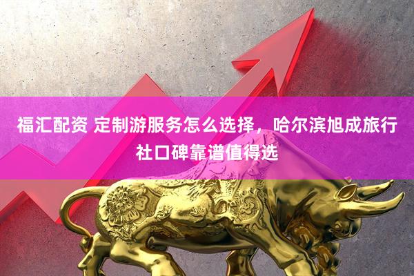 福汇配资 定制游服务怎么选择，哈尔滨旭成旅行社口碑靠谱值得选
