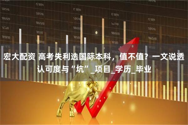 宏大配资 高考失利选国际本科,值不值?一文说透认可度与“坑”_项目_学历_毕业