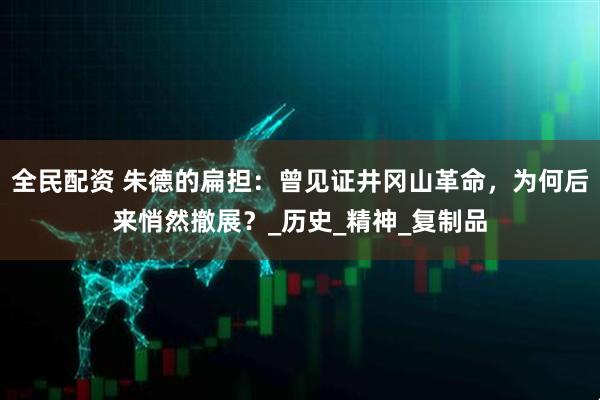 全民配资 朱德的扁担:曾见证井冈山革命,为何后来悄然撤展?_历史_精神_复制品